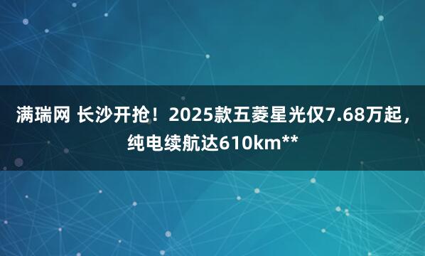 满瑞网 长沙开抢！2025款五菱星光仅7.68万起，纯电续航达610km**