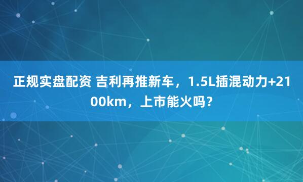 正规实盘配资 吉利再推新车，1.5L插混动力+2100km，上市能火吗？