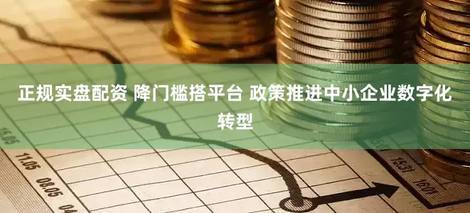 正规实盘配资 降门槛搭平台 政策推进中小企业数字化转型