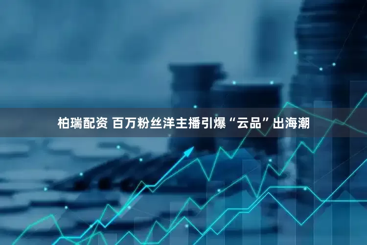 柏瑞配资 百万粉丝洋主播引爆“云品”出海潮