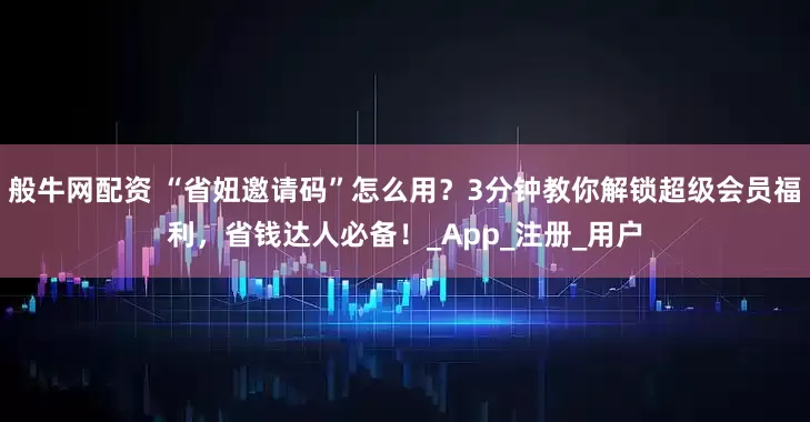 般牛网配资 “省妞邀请码”怎么用？3分钟教你解锁超级会员福利，省钱达人必备！_App_注册_用户