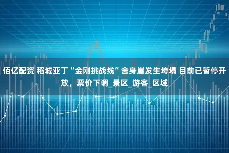 佰亿配资 稻城亚丁“金刚挑战线”舍身崖发生垮塌 目前已暂停开放，票价下调_景区_游客_区域