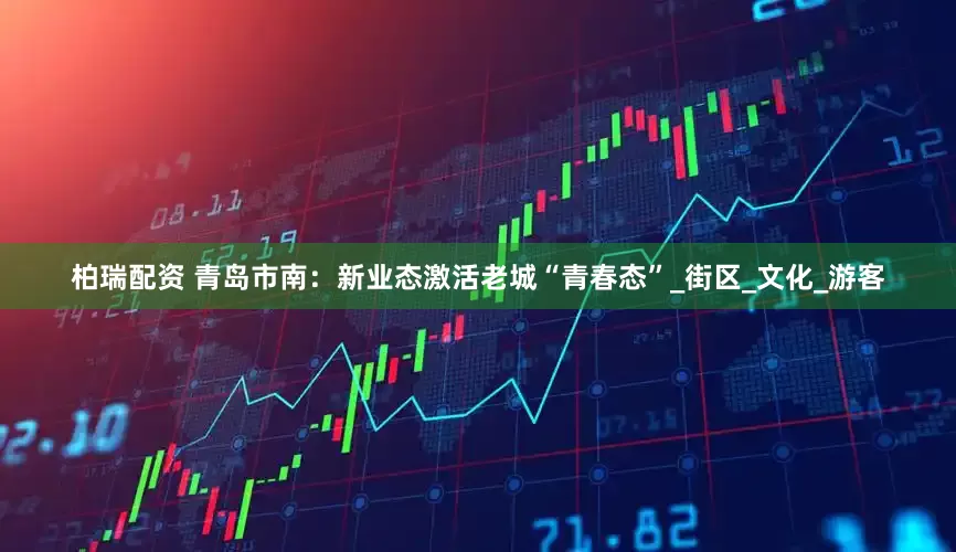 柏瑞配资 青岛市南：新业态激活老城“青春态”_街区_文化_游客