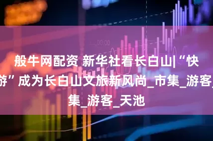般牛网配资 新华社看长白山|“快旅慢游”成为长白山文旅新风尚_市集_游客_天池