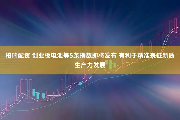 柏瑞配资 创业板电池等5条指数即将发布 有利于精准表征新质生产力发展