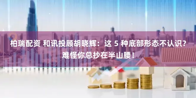 柏瑞配资 和讯投顾胡晓辉：这 5 种底部形态不认识？难怪你总抄在半山腰！