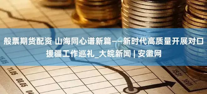 般票期货配资 山海同心谱新篇——新时代高质量开展对口援疆工作巡礼_大皖新闻 | 安徽网