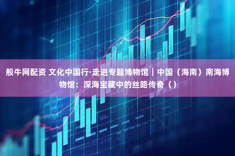 般牛网配资 文化中国行·走进专题博物馆｜中国（海南）南海博物馆：深海宝藏中的丝路传奇（）