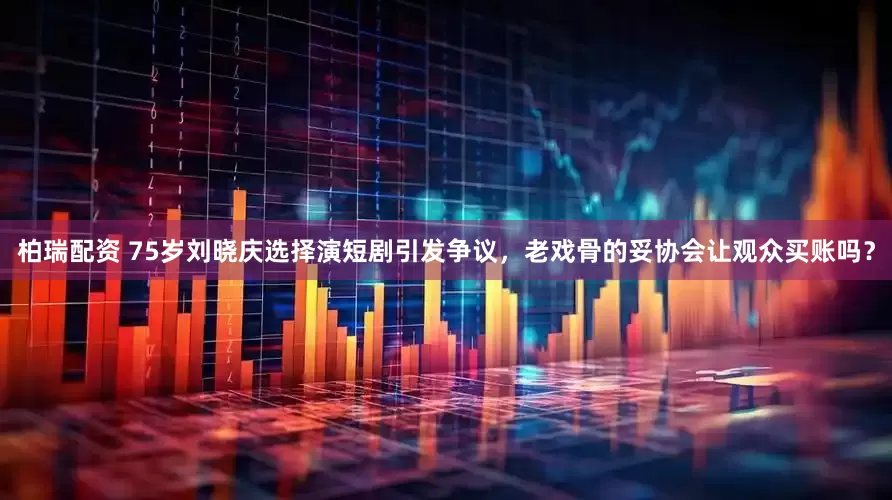 柏瑞配资 75岁刘晓庆选择演短剧引发争议，老戏骨的妥协会让观众买账吗？