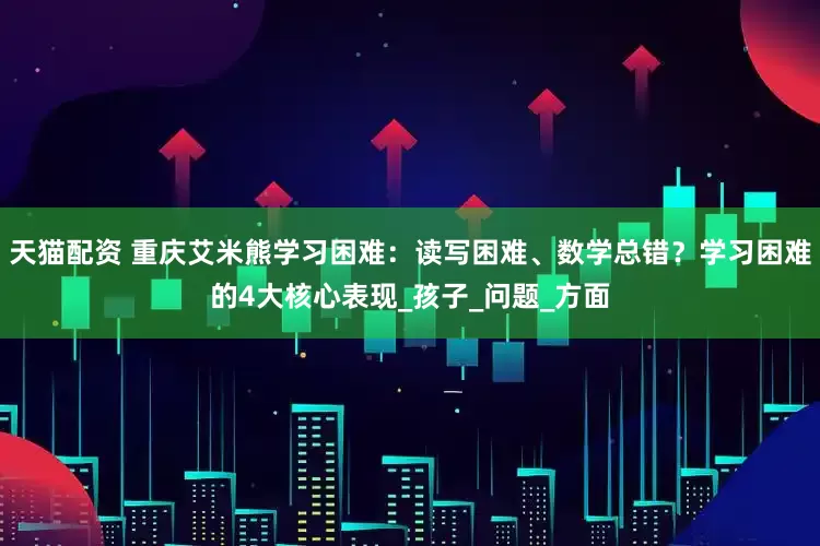 天猫配资 重庆艾米熊学习困难：读写困难、数学总错？学习困难的4大核心表现_孩子_问题_方面