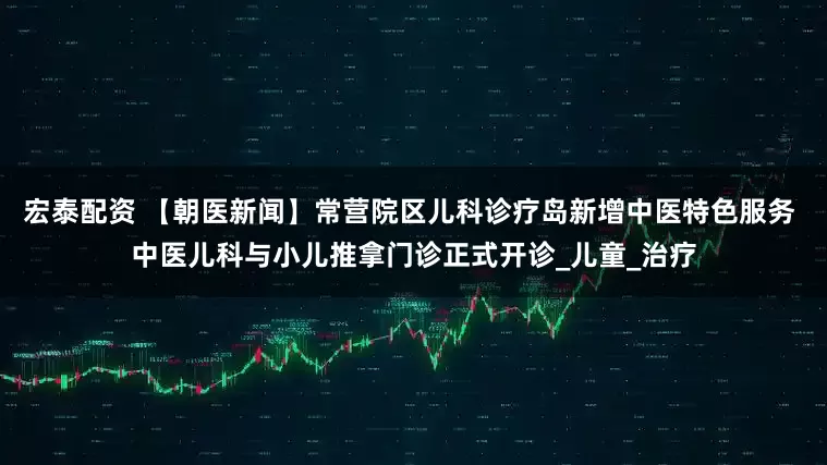 宏泰配资 【朝医新闻】常营院区儿科诊疗岛新增中医特色服务 中医儿科与小儿推拿门诊正式开诊_儿童_治疗