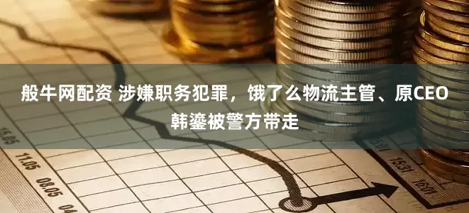 般牛网配资 涉嫌职务犯罪，饿了么物流主管、原CEO韩鎏被警方带走