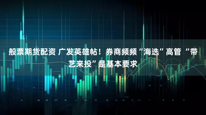般票期货配资 广发英雄帖！券商频频“海选”高管 “带艺来投”是基本要求