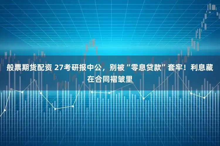 般票期货配资 27考研报中公，别被“零息贷款”套牢！利息藏在合同褶皱里